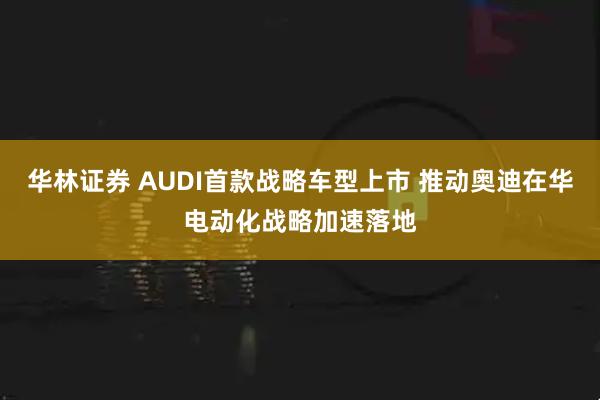 华林证券 AUDI首款战略车型上市 推动奥迪在华电动化战略加速落地