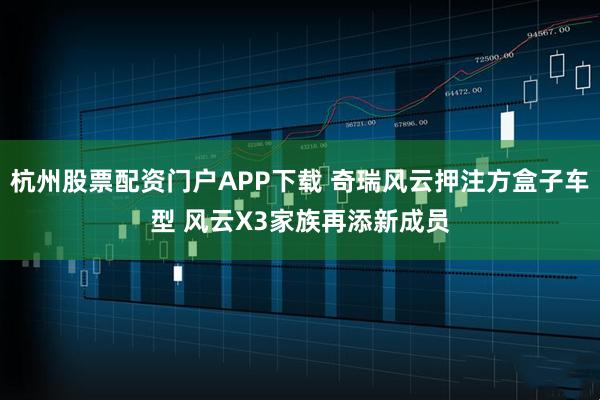 杭州股票配资门户APP下载 奇瑞风云押注方盒子车型 风云X3家族再添新成员