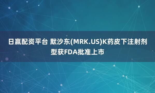 日赢配资平台 默沙东(MRK.US)K药皮下注射剂型获FDA批准上市