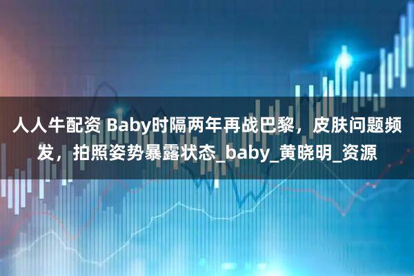 人人牛配资 Baby时隔两年再战巴黎，皮肤问题频发，拍照姿势暴露状态_baby_黄晓明_资源