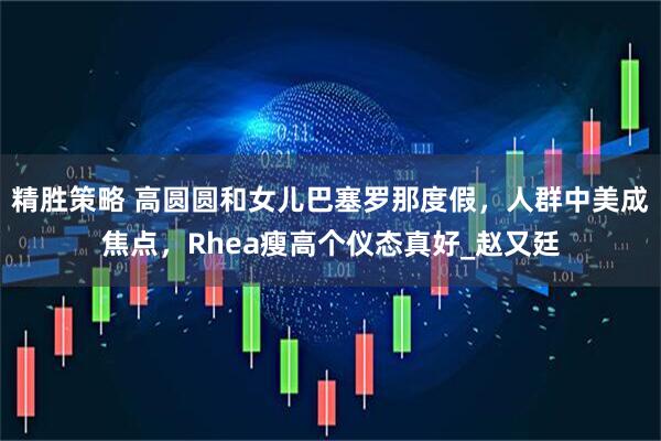 精胜策略 高圆圆和女儿巴塞罗那度假，人群中美成焦点，Rhea瘦高个仪态真好_赵又廷