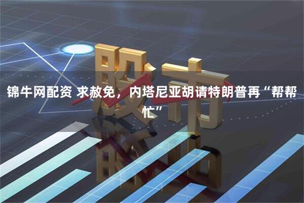 锦牛网配资 求赦免，内塔尼亚胡请特朗普再“帮帮忙”