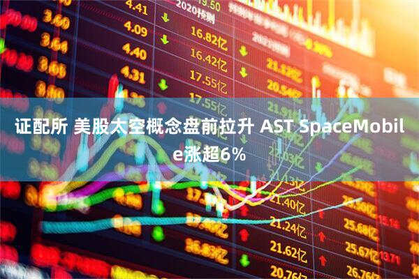 证配所 美股太空概念盘前拉升 AST SpaceMobile涨超6%